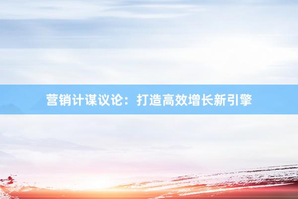 营销计谋议论：打造高效增长新引擎